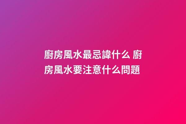 廚房風水最忌諱什么 廚房風水要注意什么問題